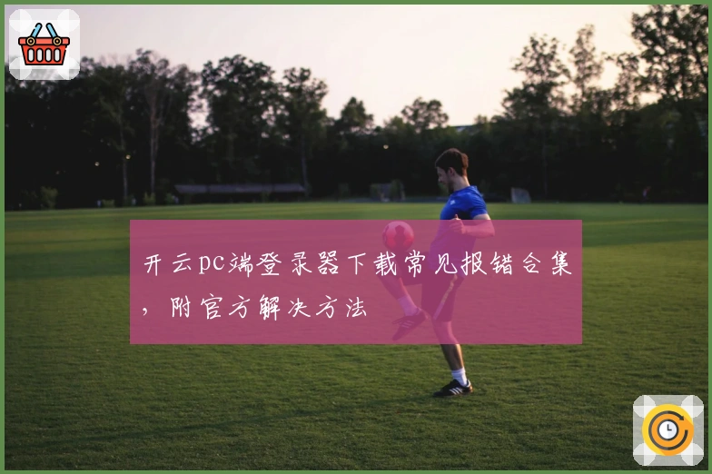 开云pc端登录器下载常见报错合集，附官方解决方法