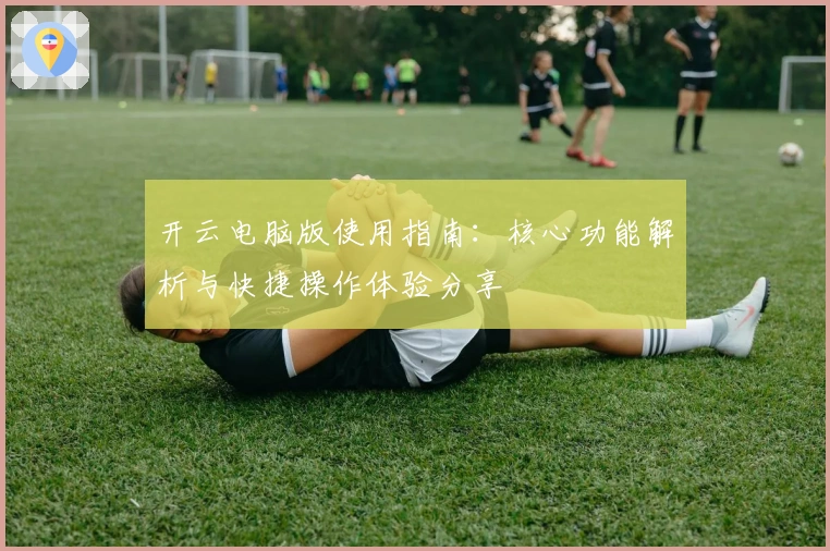 开云电脑版使用指南：核心功能解析与快捷操作体验分享