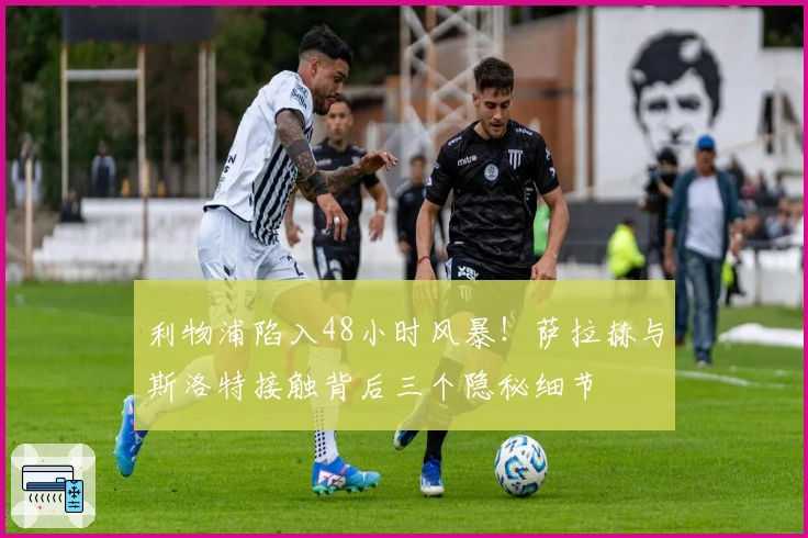 利物浦陷入48小时风暴！萨拉赫与斯洛特接触背后三个隐秘细节