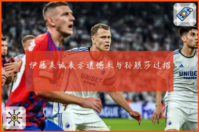 伊藤美诚表示遗憾未与孙颖莎过招