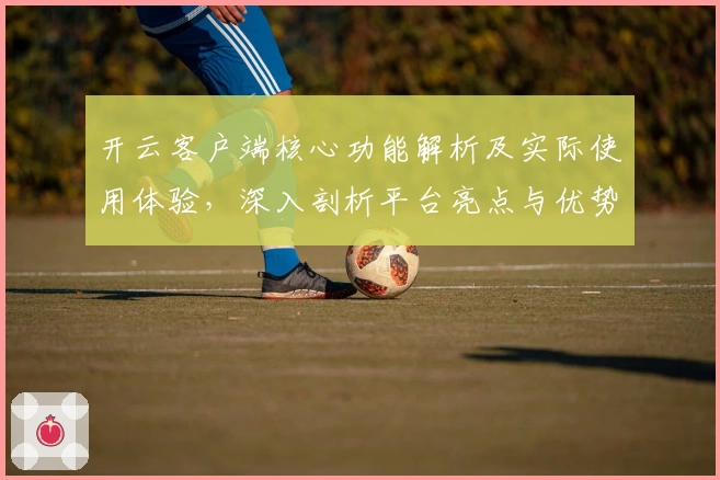 开云客户端核心功能解析及实际使用体验，深入剖析平台亮点与优势