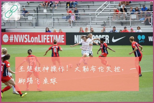 王楚钦神操作！大勒布伦失控，一脚踢飞桌球