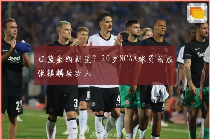 辽篮豪购新星？20岁NCAA球员或成张镇麟接班人