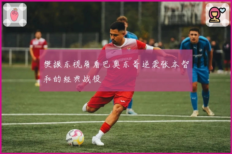 樊振东视角看巴奥东哥逆袭张本智和的经典战役