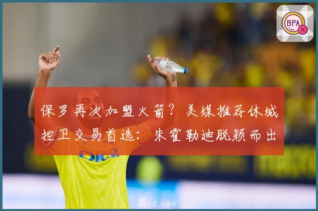 保罗再次加盟火箭？美媒推荐休城控卫交易首选：朱霍勒迪脱颖而出