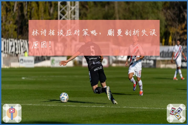 林诗栋谈应对策略，蒯曼剖析失误原因！